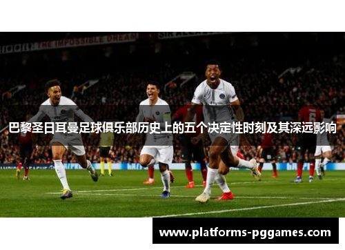 巴黎圣日耳曼足球俱乐部历史上的五个决定性时刻及其深远影响