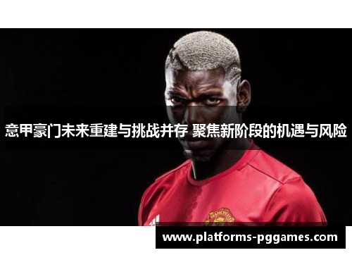 意甲豪门未来重建与挑战并存 聚焦新阶段的机遇与风险