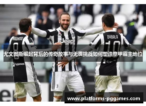 尤文图斯崛起背后的传奇故事与无畏挑战如何塑造意甲霸主地位