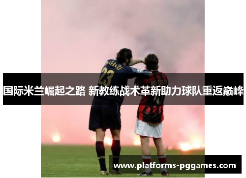 国际米兰崛起之路 新教练战术革新助力球队重返巅峰