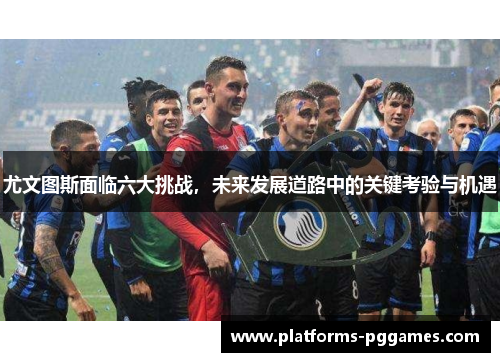 尤文图斯面临六大挑战，未来发展道路中的关键考验与机遇
