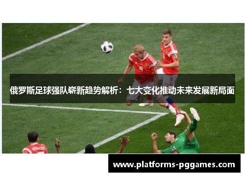 俄罗斯足球强队崭新趋势解析：七大变化推动未来发展新局面