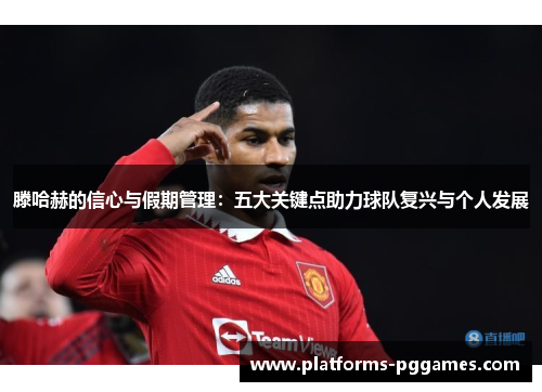 滕哈赫的信心与假期管理：五大关键点助力球队复兴与个人发展