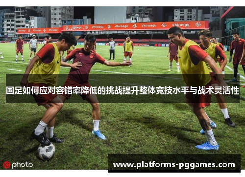 国足如何应对容错率降低的挑战提升整体竞技水平与战术灵活性
