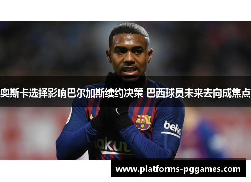 奥斯卡选择影响巴尔加斯续约决策 巴西球员未来去向成焦点