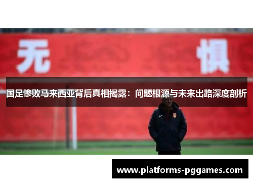 国足惨败马来西亚背后真相揭露：问题根源与未来出路深度剖析