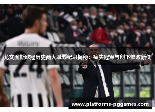 尤文图斯欧冠历史两大耻辱纪录揭秘：痛失冠军与创下惨败新低