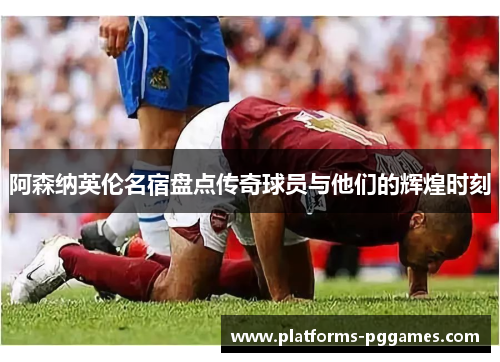 阿森纳英伦名宿盘点传奇球员与他们的辉煌时刻