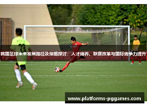 韩国足球未来发展路径及策略探讨:人才培养、联赛改革与国际竞争力提升 韩国足球未来发展路径及策略探讨:人才培养、联赛改革与国际竞争力提升