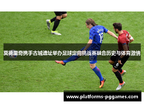 莫德里奇携手古城遗址举办足球定向挑战赛融合历史与体育激情 莫德里奇携手古城遗址举办足球定向挑战赛融合历史与体育激情