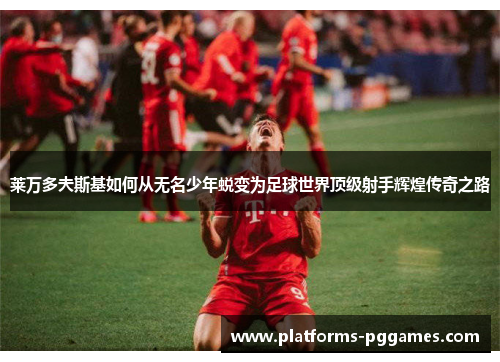 莱万多夫斯基如何从无名少年蜕变为足球世界顶级射手辉煌传奇之路